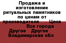 Продажа и изготовление ритуальных памятников по ценам от производителя!!! › Цена ­ 5 000 - Все города Другое » Другое   . Владимирская обл.
